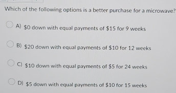 Which of the following options is a better purchase for a microwave?
A) $0 down with equal payments of $15 for 9 weeks
B) $20 down with equal payments of $10 for 12 weeks
C) $10 down with equal payments of $5 for 24 weeks
D) $5 down with equal payments of $10 for 15 weeks