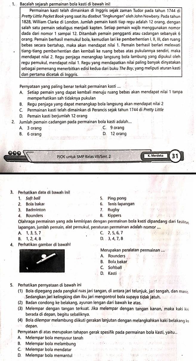 Bacalah sejarah permainan bola kasti di bawah ini!
Permainan kasti telah dimainkan di Inggris sejak zaman Tudor pada tahun 1744 di
Pretty Little Pocket Book yang saat itu disebut "lingkungan" oleh John Newbery. Pada tahun
1828, William Clarke di London. Jumlah pemain kasti tiap regu adalah 12 orang, dengan
salah satu pemain sekaligus menjadi kapten. Setiap pemain wajib menggunakan nomor
dada dari nomor 1 sampai 12. Ditambah pemain pengganti atau cadangan sebanyak 6
orang. Pemain berhasil memukul bola, kemudian lari ke pemberhentian I, II, III, dan ruang
bebas secara bertahap, maka akan mendapat nilai 1. Pemain berhasil berlari melewati
tiang-tiang pemberhentian dan kembali ke ruang bebas atas pukulannya sendiri, maka
mendapat nilai 2. Regu penjaga menangkap langsung bola lambung yang dipukul oleh
regu pemukul, mendapat nilai 1. Regu yang mendapatkan nilai paling banyak dinyatakan
sebagai pemenang menerbitkan edisi kedua dari buku The Boy, yang meliputi aturan kasti
dan pertama dicetak di Inggris.
Pernyataan yang paling benar terkait permainan kasti ....
A. Setiap pemain yang dapat kembali menuju ruang bebas akan mendapat nilai 1 tanpa
memperhatikan sah tidaknya pukulan
B. Regu penjaga yang dapat menangkap bola langsung akan mendapat nilai 2
C. Permainan kasti telah dimainkan di Perancis sejak tahun 1744 di Pretty Little
D. Pemain kasti berjumlah 12 orang
2. Jumlah pemain cadangan pada permainan bola kasti adalah....
A. 3 orang C. 9 orang
B. 6 orang D. 12 orang
000 K. Merdeka 31
PJOK untuk SMP Kelas VII/Smt. 2
3. Perhatikan data di bawah inil
1. Soft ball 5. Ping pong
2. Bola bakar 6. Tenis lapangan
3. Badminton 7. Rugby
4. Rounders B. Kippers
Olahraga permainan yang ada kemiripan dengan permainan bola kasti dipandang dari fasilitas
lapangan, jumlah pemain, alat pemukul, peraturan permainan adalah nomor ....
A. 1, 3, 5, 7 C. 2, 5, 6, 7
B. 1, 2, 4, 8 D. 3, 4, 7, 8
4. Perhatikan gambar di bawah!
Merupakan peralatan permainan ....
A. Rounders
B. Bola bakar
C. Softball
D. Kasti
5. Perhatikan pernyataan di bawah ini
(1) Bola dipegang pada pangkal ruas jari tangan, di antara jari telunjuk, jari tengah, dan manis
Sedangkan jari kelingking dan ibu jari mengontrol bola supaya tidak jatuh.
(2) Badan condong ke belakang, ayunan lengan dari bawah ke atas.
(3) Melempar dengan tangan terkuat. Jika melempar dengan tangan kanan, maka kaki kiri
berada di depan, begitu sebaliknya.
(4) Bola dilempar melambung diikuti gerakan lanjutan dengan melangkahkan kaki belakang k
depan.
Pernyataan di atas merupakan tahapan gerak spesifik pada permainan bola Kasti, yaitu...
A. Melempar bola menyusur tanah
B. Melempar bola melambung
C. Melempar bola mendatar
D. Melempar bola memantul