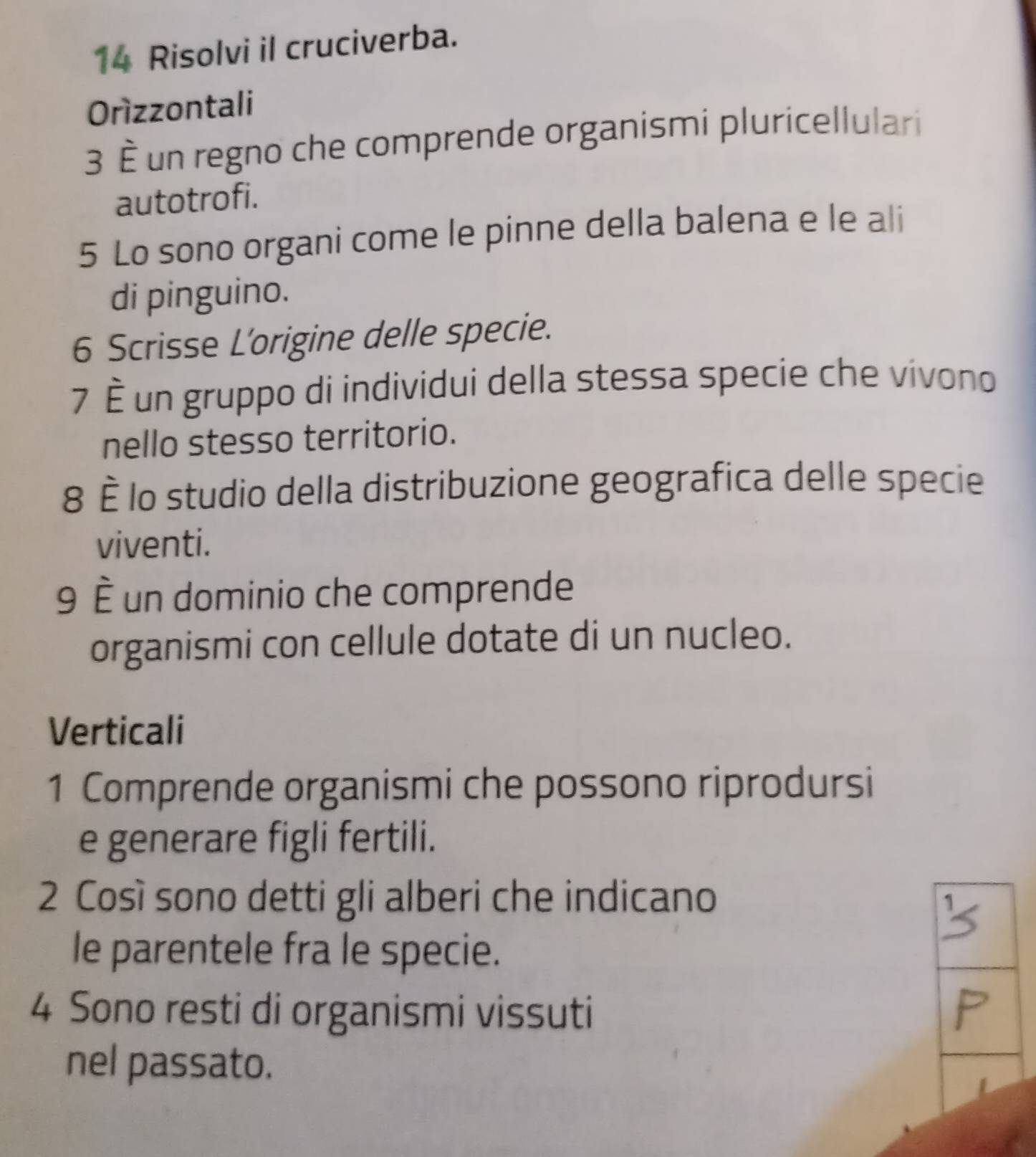 Risolvi il cruciverba. 
Orízzontali 
3 È un regno che comprende organismi pluricellulari 
autotrofi. 
5 Lo sono organi come le pinne della balena e le ali 
di pinguino. 
6 Scrisse L'origine delle specie. 
7 È un gruppo di individui della stessa specie che vívono 
nello stesso territorio. 
8 È lo studio della distribuzione geografica delle specie 
viventi. 
9 È un dominio che comprende 
organismi con cellule dotate di un nucleo. 
Verticali 
1 Comprende organismi che possono riprodursi 
e generare figli fertili. 
2 Così sono detti gli alberi che indicano 
le parentele fra le specie. 
4 Sono resti di organismi vissuti 
nel passato.