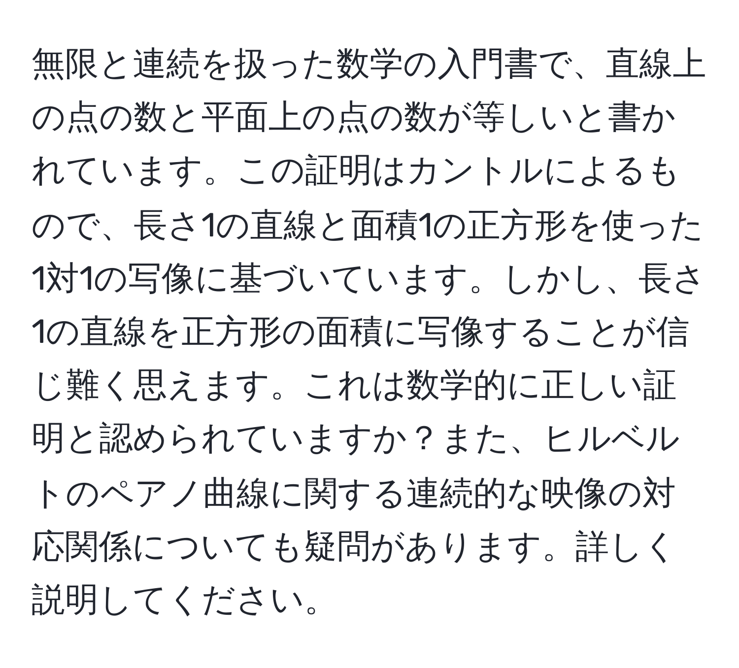 無限と連続を扱った数学の入門書で、直線上の点の数と平面上の点の数が等しいと書かれています。この証明はカントルによるもので、長さ1の直線と面積1の正方形を使った1対1の写像に基づいています。しかし、長さ1の直線を正方形の面積に写像することが信じ難く思えます。これは数学的に正しい証明と認められていますか？また、ヒルベルトのペアノ曲線に関する連続的な映像の対応関係についても疑問があります。詳しく説明してください。