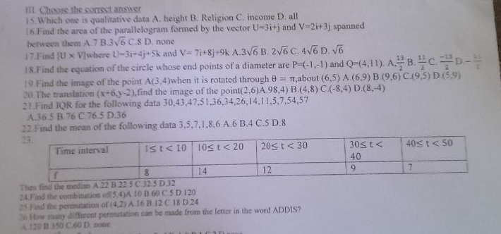 Il. Choose the correct answer
15.Which one is qualitative data A. height B. Religion C. income D. all
|6.Find the area of the parallelogram formed by the vector U=3i+j and V=2i+3j spanned
between them A.7 B 3sqrt(6)C.8D. none
17.Find [U* V ']where U=3i+4j+5k and V=7i+8j+9k A 3sqrt(6) B. 2sqrt(6) C. 4sqrt(6)D sqrt(6)
18.Find the equation of the circle whose end points of a diameter are P=(-1,-1) and Q=(4,11). A  13/2  B.  11/2  C.  (-13)/2  D- 11/2 
19.Find the image of the point A(3,4) when it is rotated through θ =π ,about (6,5) A.(6,9)B(9,6)C(9,5)D(5,9)
20.The translation (x+6,y-2) find the image of the point( (2,6) A.98,4) B.(4,8)C.(-8,4)D.(8,-4)
21.Find IQR for the following data 30,43,47,51,36,34,26,14,11,5,7,54,57
A.36.5 B.76 C.76.5 D.36
22 Find the mean of the following data 3,5,7,1,8,6 A.6 B.4 C.5 D.8
Then finil the median A.22 B.22.5 C.32
24.Find the combination of[5.4)A 10 B. 60 C.5 D.120
25.Find the permutation of (4,2) A.16 B.12 C.18 D.24
36 Flow many different permutation can be made from the letter in the word ADDIS?
A 120 B.350 C.60 D. none