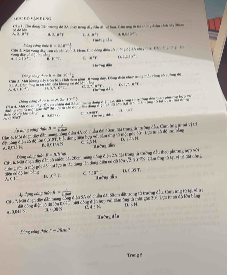 mức độ vận dụng
Câu 1. Cho dòng điện cường độ 2A chạy trong dây dẫn dài vô hạn. Cảm ứng từ tại những điểm sách đây 20cm
có độ lớn
A. 2.10°T B. 2.10^(-5)T. C. 5.10^6T. D. 0,5,10^6T,
Hướng dẫn
Dùng công thức B=2.10^(-7) 1/d 
Câu 2, Một vòng dây tròn có bán kinh 3,14cm. Cho dòng điện có cường độ 5A chạy qua. Cảm ứng từ tại tâm
vòng đây có độ lớn bằng
A. 3,2,10^3T, n. 10^(-4)T. C. 10^(-6)T. D. 3,2,10^(-7)T,
Hướng dẫn
Dùng công thức B=2π .10^(-7) I/R 
Câu 3. Một khung dây tròn bán kính 4ểm gồm 10 vòng dây. Dông điện chạy trong mỗi vòng só cường độ
0,3 A. Cảm ủng từ tại tâm của khung có độ lớn bằng
A. 4,7,10^3T. B. 3,7,10^(wedge)T. C. 2,7,10^4T, D. 1,7,10^(-8)T,
Hướng dẫn
Dùng công thức B=N,2π ,10^(-7) I/R 
Câu 4. Một đoạn đây dẫn có chiều dài 25cm mang dòng điện 2A đặt trong từ trường đều theo phương hợp với
đường sức từ một góc 48° thi lực từ tác dụng lên đòng điện có độ lớn 0,01BN. Cảm ứng từ tại vị trí đặt đồng
diện có độ lớn bằng
A. 0,036T B. 0,027T. C. 0,048T. D. 0,2T.
Hướng dẫn
Áp dụng công thức B= F/Ilsin θ  
Câu 5. Một đoạn dây dẫn mang đòng điện 4A có chiều dài 40cm đặt trong từ trường đều. Cảm ứng từ tại vị trí
60°
đặt dòng điện có độ lớn 0,018T, biết dòng điện hợp với cảm ứng từ một góc D. 1,44 N. . Lực từ có độ lớn bằng
A. 0,025 N. B. 0,0144 N. C. 2,5 N.
Hướng dẫn
Dùng công thức F=BIlsin θ
Câu 6. Một đoạn dây dẫn có chiều đài 20cm mang dòng điện 2A đặt trong từ trường đều theo phương hợp với
đường sức từ một góc 45° thì lực từ tác dụng lên đòng điện có độ lớn sqrt(2),10^(-2)N C. Cảm ứng từ tại vị trí đặt đòng
điện có độ lớn bằng 10^(-3)T. C. 5.10^(-4)T. D. 0,05 T.
A. 0,1T. B.
Hướng dẫn
Áp dụng công thức B= F/ILsin θ  
Câu 7. Một đoạn dây dẫn mang đòng điện 5A có chiều dài 60cm đặt trong từ trường đều. Cảm ứng từ tại vị trí
đặt dòng điện có độ lớn 0,03T, biết đòng điện hợp với cảm ứng từ một góc 30°. Lực từ có độ lớn bằng
A. 0,045 N. B. 0,08 N. C. 4,5 N. D. 8 N.
Hướng dẫn
Dùng công thức F=Bilsin θ
Trang 5