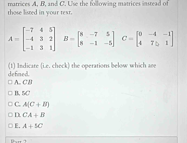 matrices A, B, and C. Use the following matrices instead of
those listed in your text.
A=beginbmatrix -7&4&5 -4&3&2 -1&3&1endbmatrix B=beginbmatrix 8&-7&5 8&-1&-5endbmatrix C=beginbmatrix 0&-4&-1 4&7&1endbmatrix
(1) Indicate (i.e. check) the operations below which are
defned.
A. CB
B. 5C
C. A(C+B)
D. CA+B
E. A+5C
Part 2