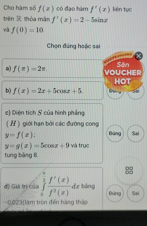 Cho hàm số f(x) có đạo hàm f'(x) liên tục 
trên R thỏa mãn f'(x)=2-5sin x
và f(0)=10. 
Chọn đúng hoặc sai 
#SHOPXUHUONG 
Săn 
a) f(π )=2π. 
VOUCHER 
HOT 
b) f(x)=2x+5cos x+5. Đung Sai 
c) Diện tích S của hình phẳng 
( H ) giới hạn bởi các đường cong
y=f(x)
Đúng Sai
y=g(x)=5cos x+9 và trục 
tung băng 8. 
d) Giá trị của ∈tlimits _0^((frac π)2) f'(x)/f^2(x) dx bằng 
Đúng Sai
-0,023 (làm tròn đến hàng thập