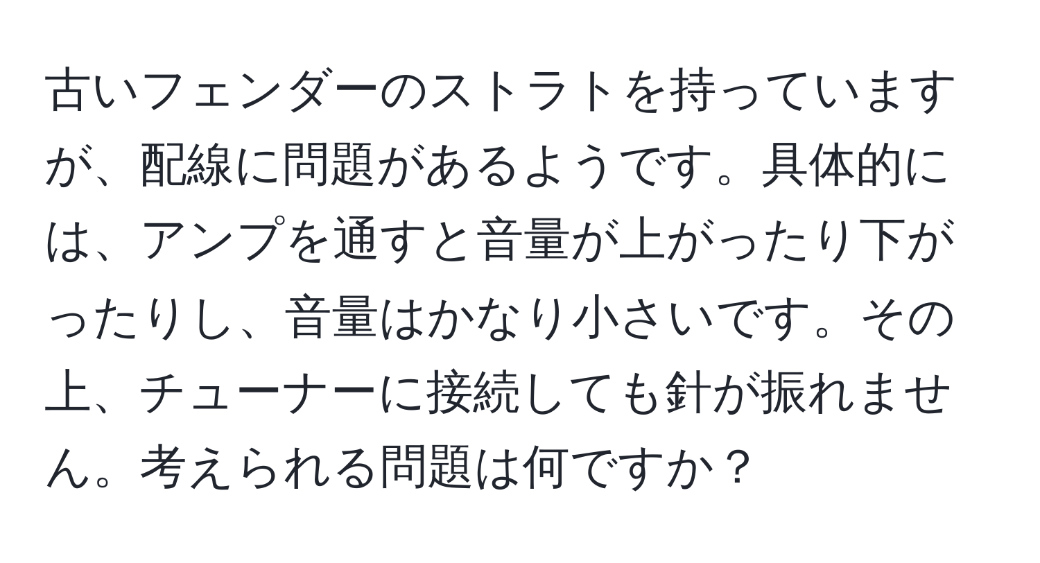 古いフェンダーのストラトを持っていますが、配線に問題があるようです。具体的には、アンプを通すと音量が上がったり下がったりし、音量はかなり小さいです。その上、チューナーに接続しても針が振れません。考えられる問題は何ですか？