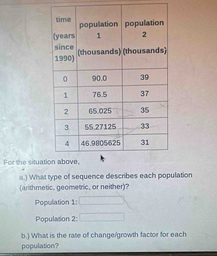 For the situat 
a.) What type of sequence describes each population 
(arithmetic, geometric, or neither)? 
Population 1: 
Population 2: 
b.) What is the rate of change/growth factor for each 
population?