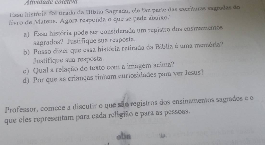 Atividade coletiva 
Essa história foi tirada da Bíblia Sagrada, ele faz parte das escrituras sagradas do 
livro de Mateus. Agora responda o que se pede abaixo.` 
a) Essa história pode ser considerada um registro dos ensinamentos 
sagrados? Justifique sua resposta. 
b) Posso dizer que essa história retirada da Bíblia é uma memória? 
Justifique sua resposta. 
c) Qual a relação do texto com a imagem acima? 
d) Por que as crianças tinham curiosidades para ver Jesus? 
Professor, comece a discutir o que são registros dos ensinamentos sagrados e o 
que eles representam para cada religião e para as pessoas. 
obn