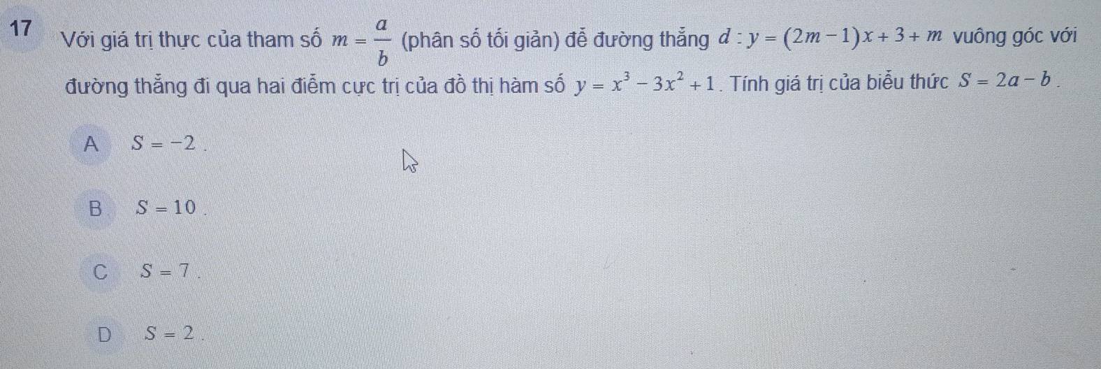 Với giá trị thực của tham số m= a/b  (phân số tối giản) đễ đường thắng d:y=(2m-1)x+3+m vuông góc với
đường thẳng đi qua hai điễm cực trị của đồ thị hàm số y=x^3-3x^2+1. Tính giá trị của biểu thức S=2a-b.
A S=-2
B S=10
C S=7
D S=2