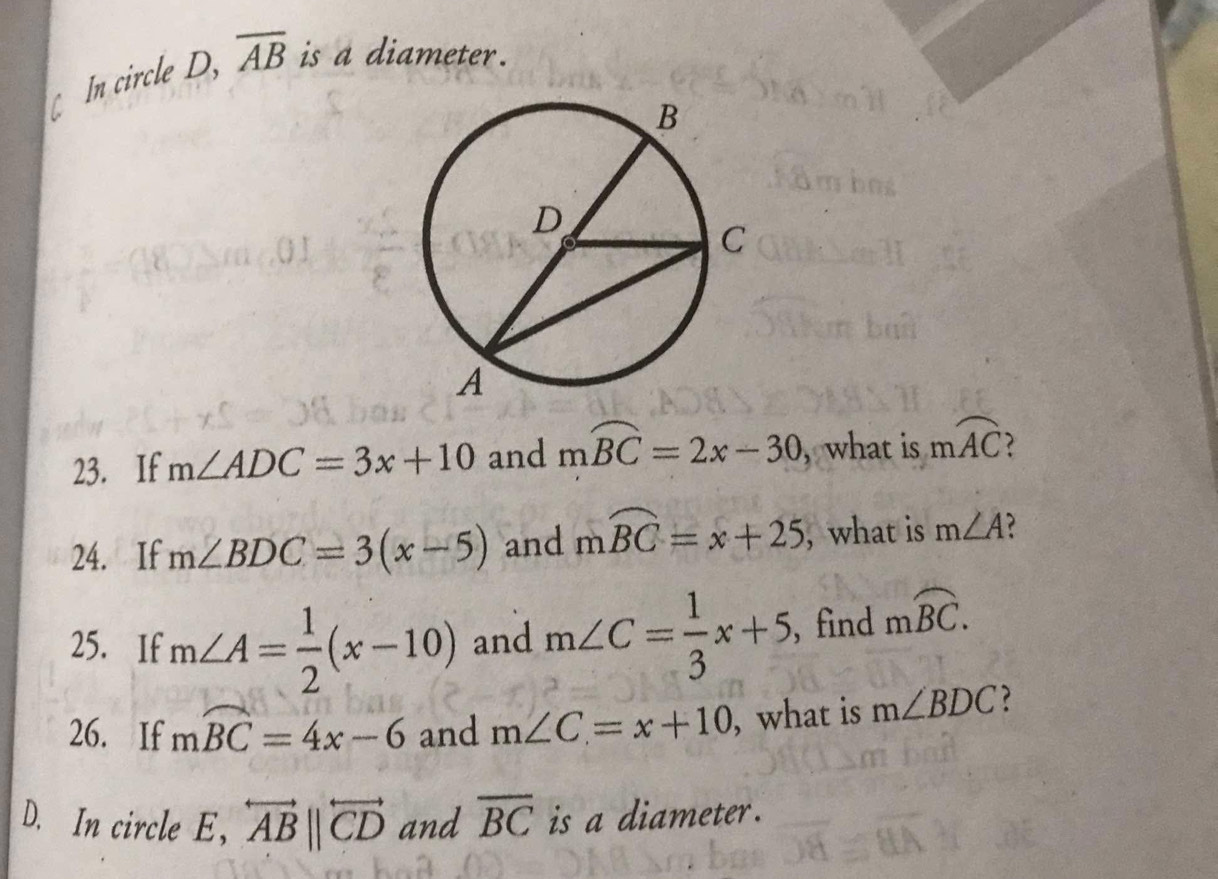 In circle D, overline AB is a diameter. 
23. If m∠ ADC=3x+10 and mwidehat BC=2x-30 , what is mwidehat AC ? 
24. If m∠ BDC=3(x-5) and mwidehat BC=x+25 , what is m∠ A
25. If m∠ A= 1/2 (x-10) and m∠ C= 1/3 x+5 , find moverline BC. 
26. If mwidehat BC=4x-6 and m∠ C=x+10 , what is m∠ BDC ? 
D. In circle E ， overleftrightarrow ABparallel overleftrightarrow CD and overline BC is a diameter.