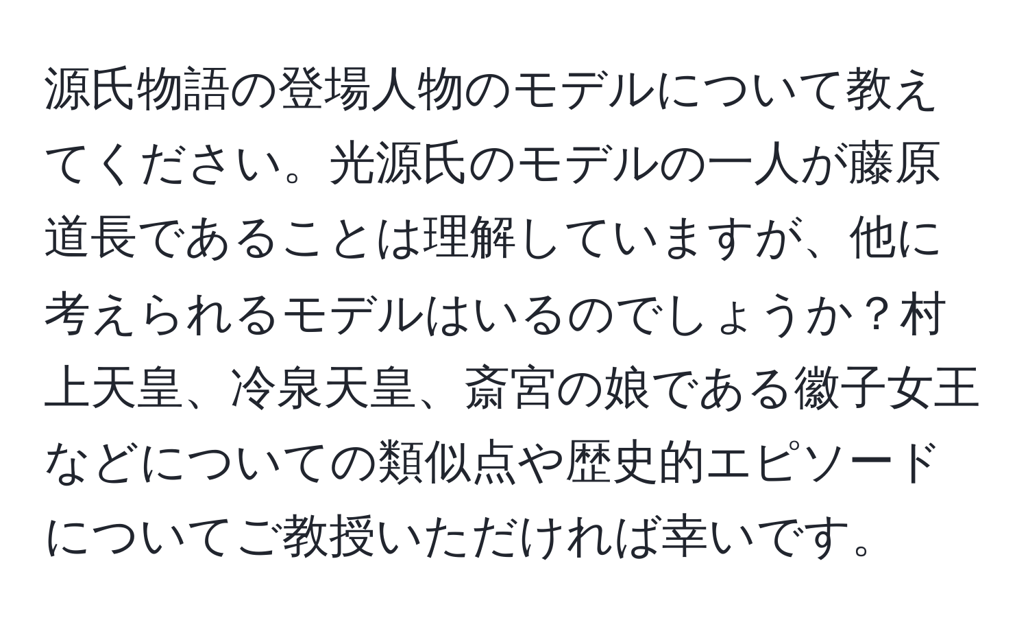 源氏物語の登場人物のモデルについて教えてください。光源氏のモデルの一人が藤原道長であることは理解していますが、他に考えられるモデルはいるのでしょうか？村上天皇、冷泉天皇、斎宮の娘である徽子女王などについての類似点や歴史的エピソードについてご教授いただければ幸いです。