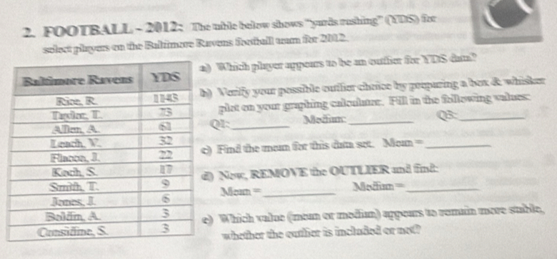 FOOTBALL - 2012: The uble below shows “yurds rushing” (UDS)) for 
select players on the Baltimore Ravens football war for 2012. 
Which player appears to be an outfier for YDS dam? 
Verilfy your possible outlier cheice by peopuring a bex &. whisker 
plat on your graphing calculator. Fill in the following values: 
I:_ Medi_ Q_ 
Find the men for this đam set. Mom =_ 
New, REMOVE the OUTLIER and find: 
Nen=_ 
====eiim= 
Which value (mean or modium) appeurs to remain more stble, 
whether the outlier is included or not?