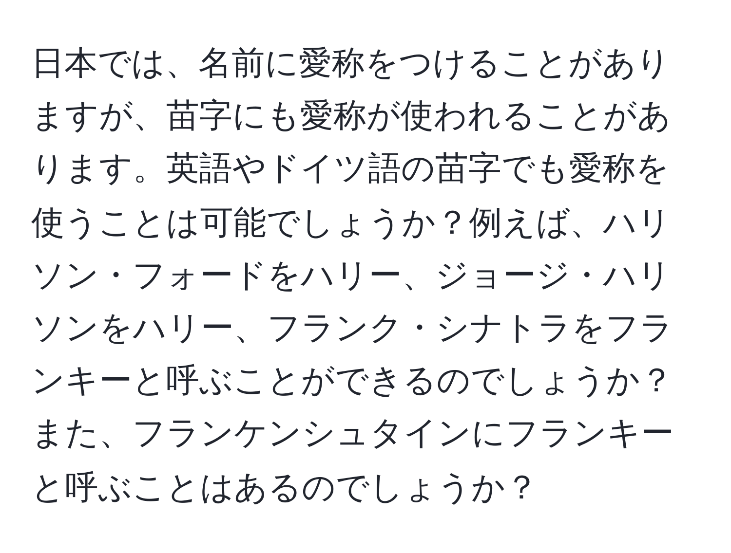 日本では、名前に愛称をつけることがありますが、苗字にも愛称が使われることがあります。英語やドイツ語の苗字でも愛称を使うことは可能でしょうか？例えば、ハリソン・フォードをハリー、ジョージ・ハリソンをハリー、フランク・シナトラをフランキーと呼ぶことができるのでしょうか？また、フランケンシュタインにフランキーと呼ぶことはあるのでしょうか？