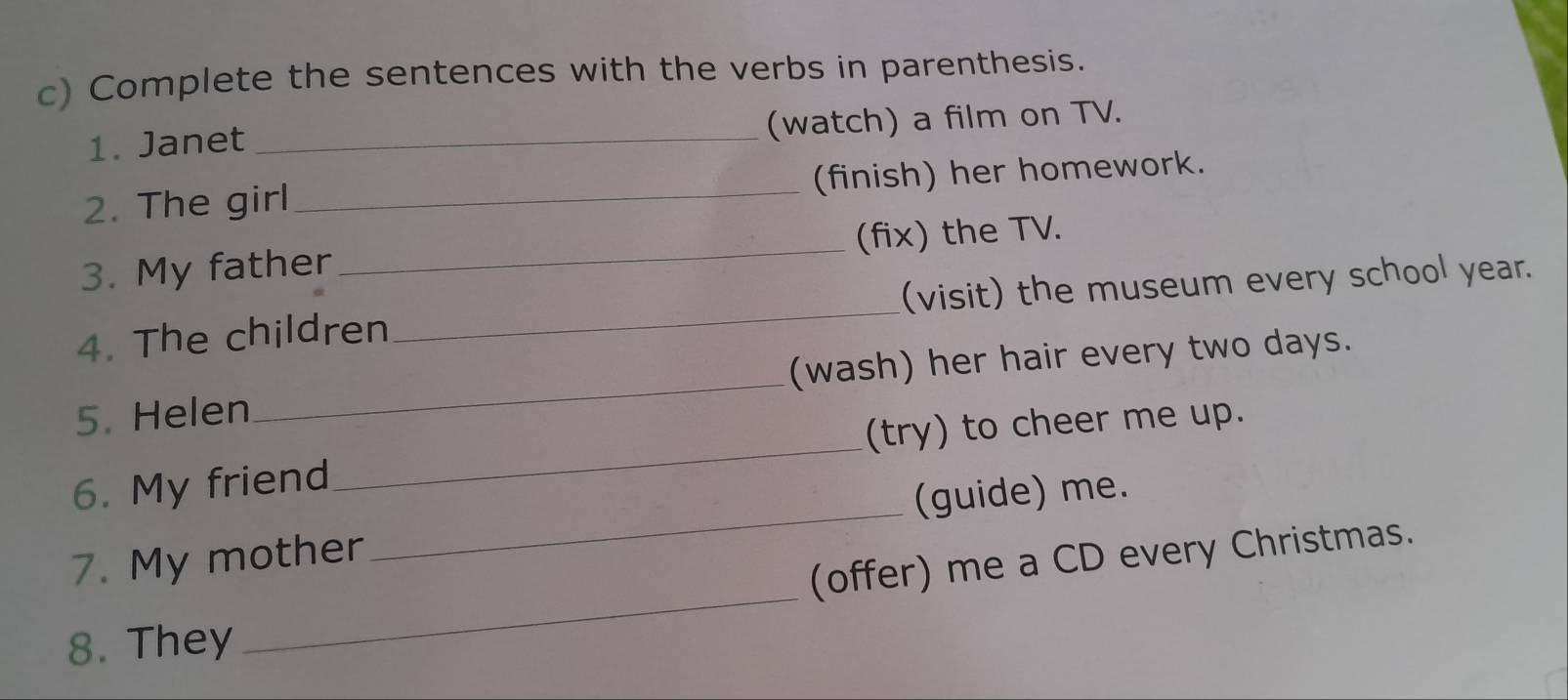 Complete the sentences with the verbs in parenthesis. 
1. Janet _(watch) a film on TV. 
2. The girl_ (finish) her homework. 
3. My father _(fix) the TV. 
4. The children_ (visit) the museum every school year. 
5. Helen _(wash) her hair every two days. 
_ 
6. My friend_ (try) to cheer me up. 
(guide) me. 
_ 
(offer) me a CD every Christmas. 
7. My mother 
8. They