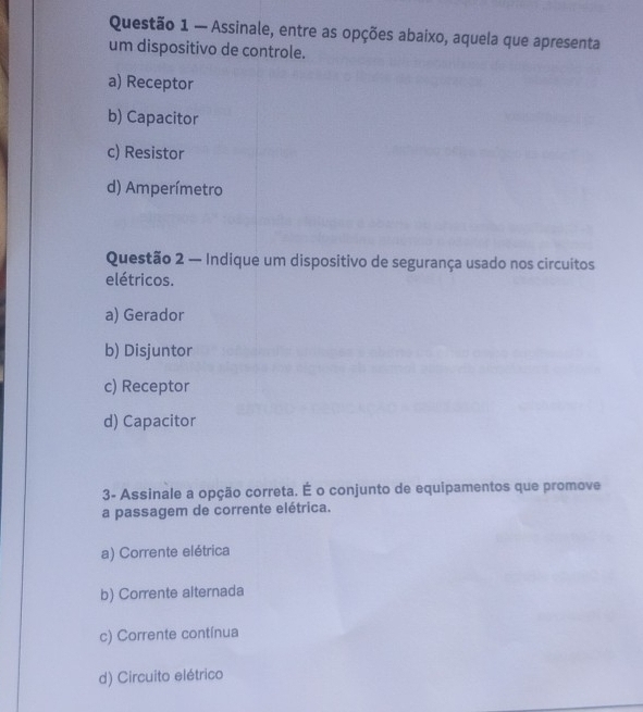 — Assinale, entre as opções abaixo, aquela que apresenta
um dispositivo de controle.
a) Receptor
b) Capacitor
c) Resistor
d) Amperímetro
Questão 2 — Indique um dispositivo de segurança usado nos circuitos
elétricos.
a) Gerador
b) Disjuntor
c) Receptor
d) Capacitor
3- Assinale a opção correta. É o conjunto de equipamentos que promove
a passagem de corrente elétrica.
a) Corrente elétrica
b) Corrente alternada
c) Corrente contínua
d) Circuito elétrico