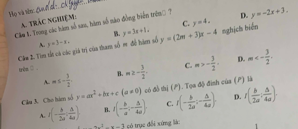 Họ và tên:
A. trÁC NGHIệM:
C. y=4. 
Câu 1. Trong các hàm số sau, hàm số nào đồng biến trênh ?
D. y=-2x+3.
B. y=3x+1. 
Câu 2. Tìm tất cả các giá trị của tham số m đề hàm số y=(2m+3)x-4 nghịch biến
A. y=3-x. 
trên → .
C. m>- 3/2 · D. m<- 3/2 . 
A. m≤ - 3/2 .
B. m≥ - 3/2 . 
Câu 3. Cho hàm số y=ax^2+bx+c(a!= 0) có đồ thị (P). Tọa độ đinh của (P) là
D.
A. I(- b/2a ; △ /4a ). B. I(- b/a ;- △ /4a ). C. I(- b/2a ;- △ /4a ). I( b/2a ; △ /4a ).
-2x^2-x-3 có trục đối xứng là: