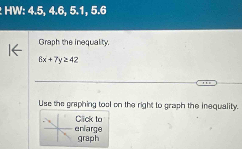 HW: 4.5, 4.6, 5.1, 5.6
Graph the inequality.
6x+7y≥ 42
Use the graphing tool on the right to graph the inequality. 
Click to 
enlarge 
graph