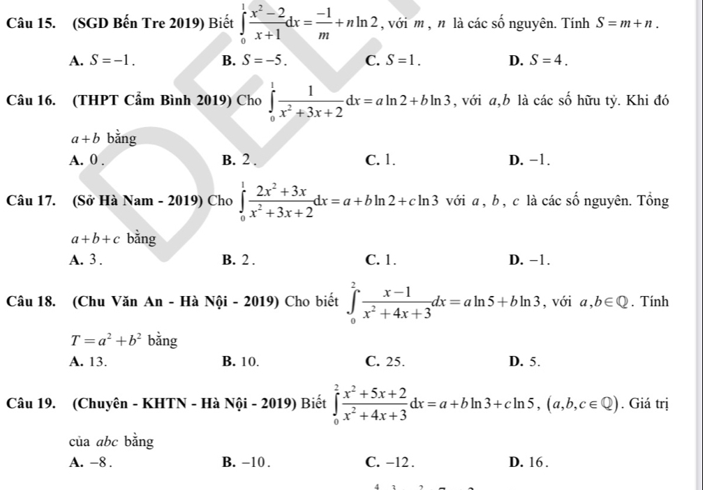 (SGD Bến Tre 2019) Biết ∈tlimits _0^(1frac x^2)-2x+1dx= (-1)/m +nln 2 , với m , n là các số nguyên. Tính S=m+n.
A. S=-1. B. S=-5. C. S=1. D. S=4. 
Câu 16. (THPT Cẩm Bình 2019) Cho ∈tlimits _0^(1frac 1)x^2+3x+2dx=aln 2+bln 3 , với a, b là các số hữu tỷ. Khi đó
a+b bằng
A. 0. B. 2. C. 1. D. −1.
Câu 17. (So Hà Nam - 2019) Cho ∈tlimits _0^(1frac 2x^2)+3xx^2+3x+2dx=a+bln 2+cln 3 với a , b, c là các số nguyên. Tổng
a+b+c bằng
A. 3. B. 2. C. 1. D. −1.
Câu 18. (Chu Văn An - Hà Nội - 2019) Cho biết ∈tlimits _0^(2frac x-1)x^2+4x+3dx=aln 5+bln 3 , với a, b∈ Q. Tính
T=a^2+b^2 bằng
A. 13. B. 10. C. 25. D. 5.
Câu 19. (Chuyên - KHTN - Hà Nội - 2019) Biết ∈tlimits _0^(2frac x^2)+5x+2x^2+4x+3dx=a+bln 3+cln 5, (a,b,c∈ Q). Giá trị
của abc bằng
A. -8. B. -10. C. -12. D. 16.