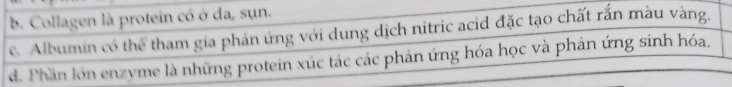 b. Collagen là protein có ở da, sụn.
c. Albumin có thể tham gia phản ứng với dung dịch nitric acid đặc tạo chất rắn màu vàng.
d. Phần lớn enzyme là những protein xúc tác các phản ứng hóa học và phản ứng sinh hóa.