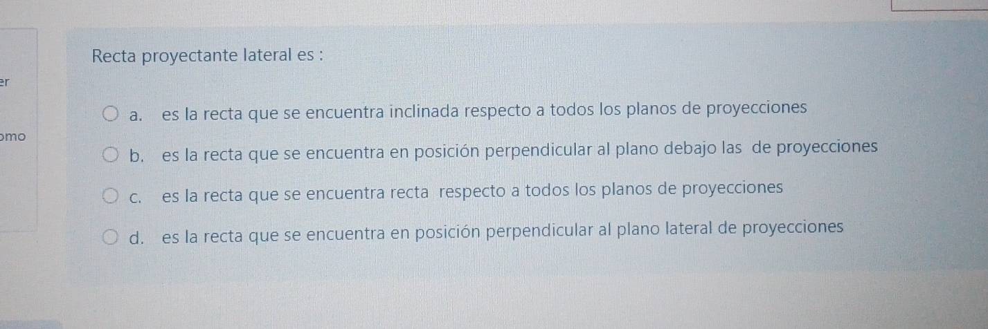 Recta proyectante lateral es :
er
a. es la recta que se encuentra inclinada respecto a todos los planos de proyecciones
mo
b. es la recta que se encuentra en posición perpendicular al plano debajo las de proyecciones
c. es la recta que se encuentra recta respecto a todos los planos de proyecciones
d. es la recta que se encuentra en posición perpendicular al plano lateral de proyecciones