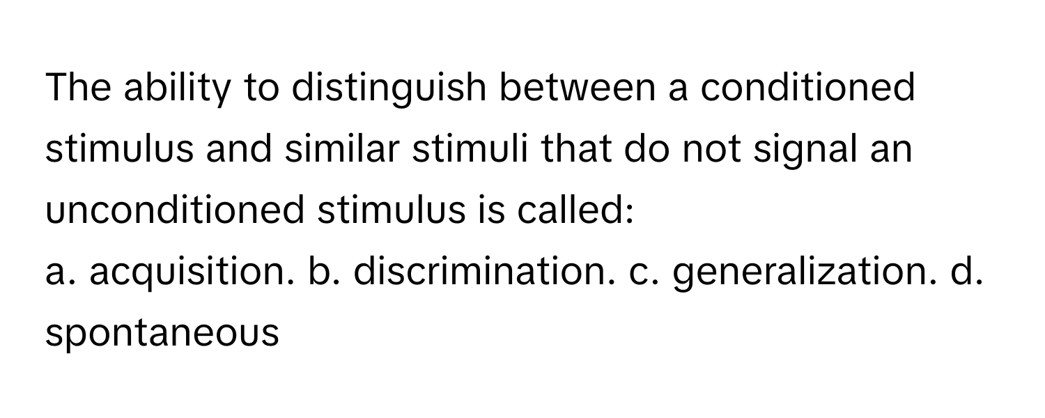 The ability to distinguish between a conditioned stimulus and similar stimuli that do not signal an unconditioned stimulus is called:

a. acquisition. b. discrimination. c. generalization. d. spontaneous