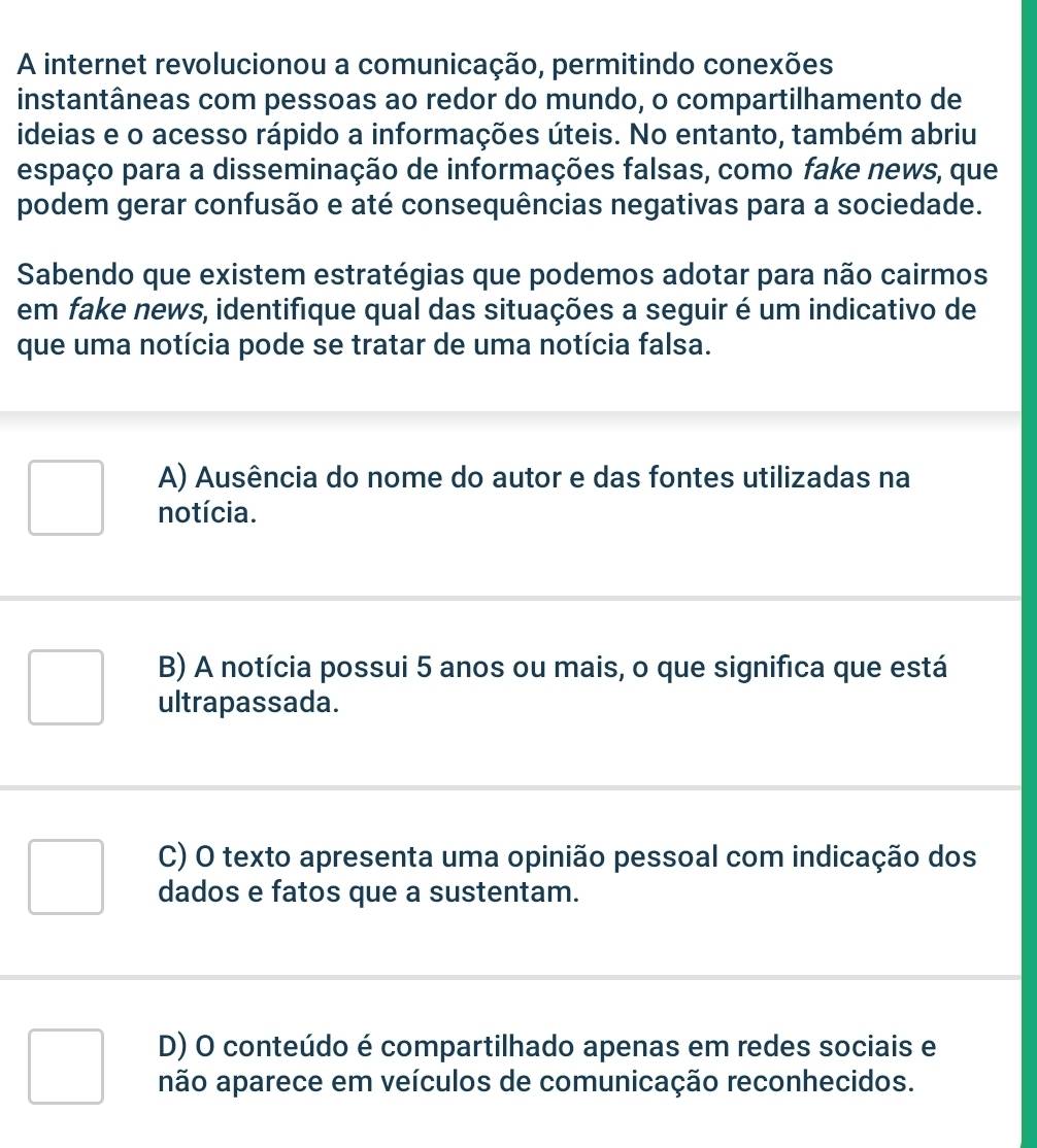 A internet revolucionou a comunicação, permitindo conexões
instantâneas com pessoas ao redor do mundo, o compartilhamento de
ideias e o acesso rápido a informações úteis. No entanto, também abriu
espaço para a disseminação de informações falsas, como fake news, que
podem gerar confusão e até consequências negativas para a sociedade.
Sabendo que existem estratégias que podemos adotar para não cairmos
em fake news, identifique qual das situações a seguir é um indicativo de
que uma notícia pode se tratar de uma notícia falsa.
A) Ausência do nome do autor e das fontes utilizadas na
notícia.
B) A notícia possui 5 anos ou mais, o que significa que está
ultrapassada.
C) O texto apresenta uma opinião pessoal com indicação dos
dados e fatos que a sustentam.
D) O conteúdo é compartilhado apenas em redes sociais e
não aparece em veículos de comunicação reconhecidos.