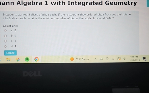 hann Algebra 1 with Integrated Geometry
9 students wanted 3 slices of pizza each. If the restaurant they ordered pizza from cut their pizzas
into 8 slices each, what is the minimum number of pizzas the students should order?
Select one:
a. 8
b. 9
c. 3
d. 4
Check
424 PM
51'F Sunny 11/29/2024 5