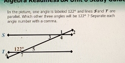 Algebra Readmess
In the picture, one angle is labeled 122° and lines 5and 7 are
angle number with a comma. parallel. Which other three angles will be 122° ? Separate each