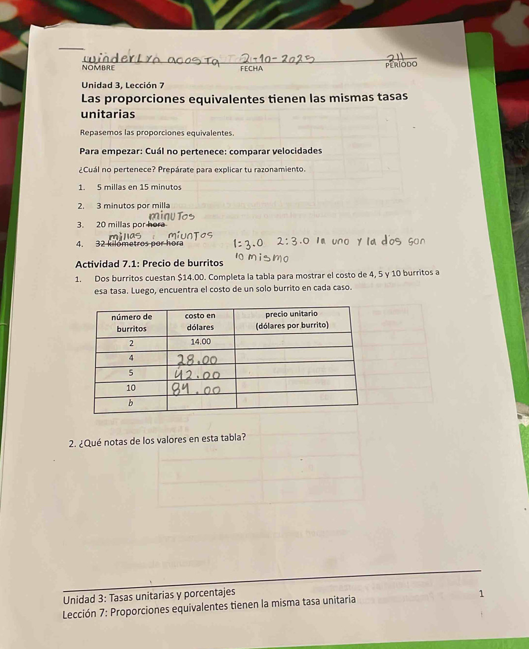 NOMBRE FECHA período 
Unidad 3, Lección 7 
Las proporciones equivalentes tienen las mismas tasas 
unitarias 
Repasemos las proporciones equivalentes. 
Para empezar: Cuál no pertenece: comparar velocidades 
¿Cuál no pertenece? Prepárate para explicar tu razonamiento. 
1. 5 millas en 15 minutos
2. 3 minutos por milla
3. 20 millas por hor 
4. 32 kilómetros por hora 
Actividad 7.1: Precio de burritos 
1. Dos burritos cuestan $14.00. Completa la tabla para mostrar el costo de 4, 5 y 10 burritos a 
esa tasa. Luego, encuentra el costo de un solo burrito en cada caso. 
2. ¿Qué notas de los valores en esta tabla? 
Unidad 3: Tasas unitarias y porcentajes 1 
Lección 7: Proporciones equivalentes tienen la misma tasa unitaria