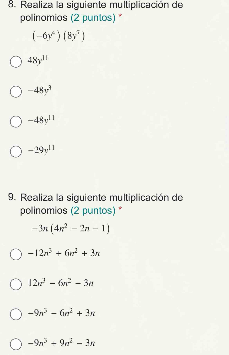 Realiza la siguiente multiplicación de
polinomios (2 puntos) *
(-6y^4)(8y^7)
48y^(11)
-48y^3
-48y^(11)
-29y^(11)
9. Realiza la siguiente multiplicación de
polinomios (2 puntos) *
-3n(4n^2-2n-1)
-12n^3+6n^2+3n
12n^3-6n^2-3n
-9n^3-6n^2+3n
-9n^3+9n^2-3n