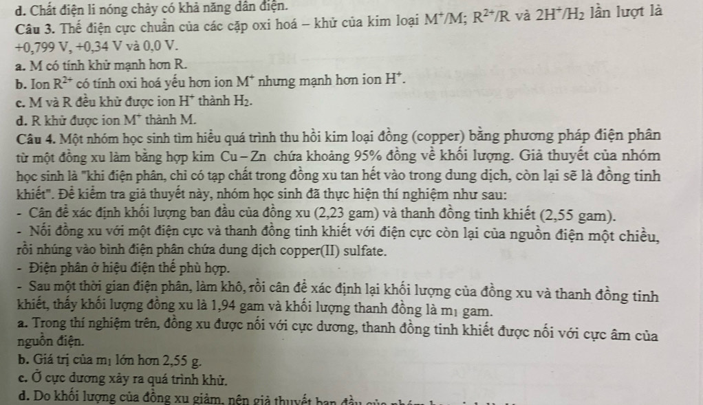 d. Chất điện li nóng chảy có khả năng dân điện.
Câu 3. Thế điện cực chuẩn của các cặp oxi hoá - khử của kim loại M^+/M R^(2+)/R và 2H^+/H_2 lần lượt là
+0,799 V, +0,34 V và 0,0 V.
a. M có tính khử mạnh hơn R.
b. Ion R^(2+) có tính oxi hoá yếu hơn ion M^+ nhưng mạnh hơn ion H^+.
c. M và R đều khử được ion H^+ thành H_2.
d. R khử được ion M^+ thành M.
Câu 4. Một nhóm học sinh tìm hiều quá trình thu hồi kim loại đồng (copper) bằng phương pháp điện phân
từ một đồng xu làm bằng hợp kim Cu− Zn chứa khoảng 95% đồng về khối lượng. Giả thuyết của nhóm
học sinh là "khi điện phân, chỉ có tạp chất trong đồng xu tan hết vào trong dung dịch, còn lại sẽ là đồng tinh
khiết". Để kiểm tra giả thuyết này, nhóm học sinh đã thực hiện thí nghiệm như sau:
- Cân đề xác định khối lượng ban đầu của đồng xu (2,23 gam) và thanh đồng tinh khiết (2,55 gam).
- Nổi đồng xu với một điện cực và thanh đồng tinh khiết với điện cực còn lại của nguồn điện một chiều,
rồi nhúng vào bình điện phân chứa dung dịch copper(II) sulfate.
- Điện phân ở hiệu điện thể phù hợp.
- Sau một thời gian điện phân, làm khô, rồi cân đề xác định lại khối lượng của đồng xu và thanh đồng tinh
khiết, thấy khối lượng đồng xu là 1,94 gam và khối lượng thanh đồng là mị gam.
a. Trong thí nghiệm trên, đồng xu được nối với cực dương, thanh đồng tinh khiết được nối với cực âm của
nguồn điện.
b. Giá trị của mị lớn hơn 2,55 g.
c. Ở cực dương xảy ra quá trình khử.
d. Do khổi lượng của đồng xu giảm, nên giả thuyết ban đi