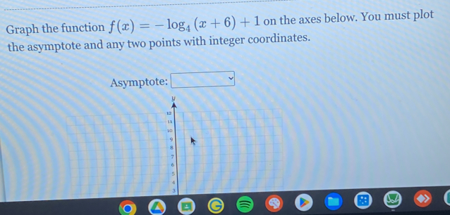 Graph the function f(x)=-log _4(x+6)+1 on the axes below. You must plot 
the asymptote and any two points with integer coordinates. 
Asymptote: