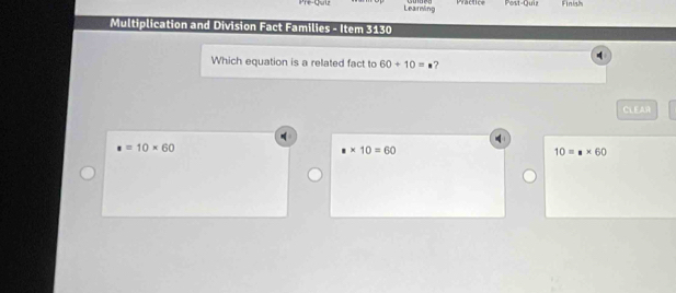 Learning Practice Post-Quir Finish
Multiplication and Division Fact Families - Item 3130
q
Which equation is a related fact to 60+10=· ?
CLEAR
4
· =10* 60
* 10=60
10=* 60