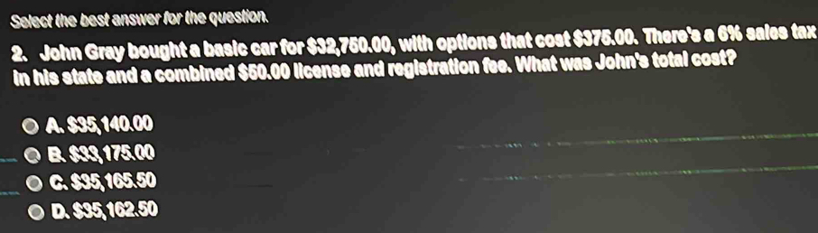 Select the best answer for the question.
2. John Gray bought a basic car for $32,750.00, with options that cost $375.00. There's a 6% sales tax
in his state and a combined $50.00 license and registration fee. What was John's total cost?
A. $35, 140.00
_
B. $33,175.00
C. $35, 165.50
D. $35,162.50