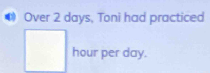 Over 2 days, Toni had practiced
hour per day.