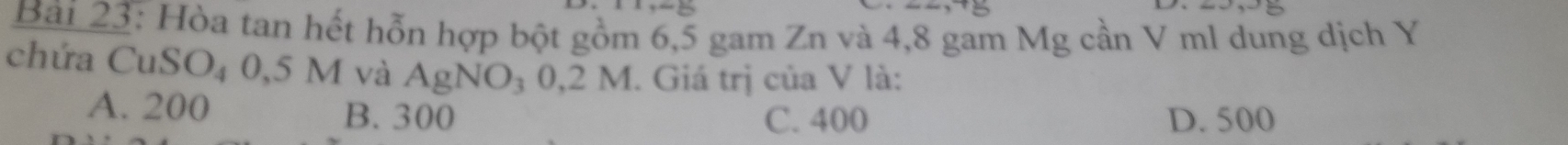Bải 23: Hòa tan hết hỗn hợp bột gồm 6,5 gam Zn và 4,8 gam Mg cần V ml dung dịch Y
chứa CuSO₄ 0,5 M và AgNO₃ 0,2 M. Giá trị của V là:
A. 200 B. 300 C. 400 D. 500