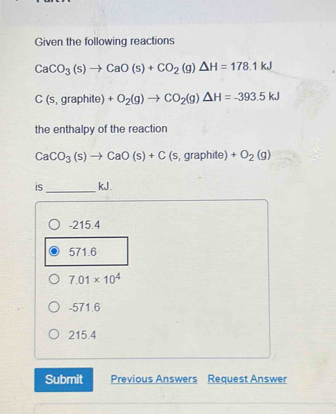 Given the following reactions
CaCO_3(s)to CaO(s)+CO_2(g)△ H=178.1kJ
C(s,graphite)+O_2(g)to CO_2(g)△ H=-393.5kJ
the enthalpy of the reaction
CaCO_3(s)to CaO(s)+C (s,graphite)+O_2(g)
_
is kJ.
-215.4
571.6
7.01* 10^4
-571.6
215.4
Submit Previous Answers Request Answer