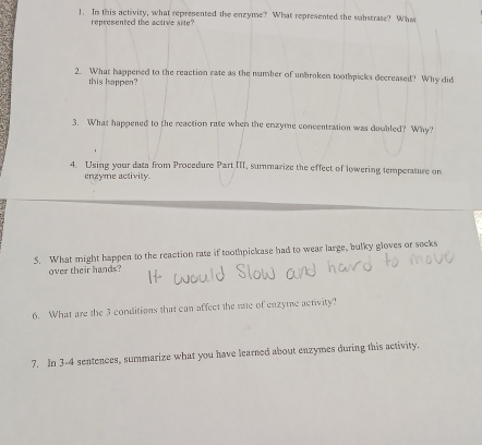 In this activity, what represented the enzyme? What represented the substrate? What 
represented the active site? 
2. What happened to the reaction rate as the number of unbroken toothpicks decreased? Why did 
this happen? 
3. What happened to the reaction rate when the enzyme concentration was doubled? Why? 
4. Using your data from Procedure Part III, summarize the effect of lowering temperature on 
engyme activity 
5. What might happen to the reaction rate if toothpickase had to wear large, bulky gloves or socks 
over their hands? 
6. What are the 3 conditions that can affect the me of enzyme activity? 
7. In 3-4 sentences, summarize what you have learned about enzymes during this activity.