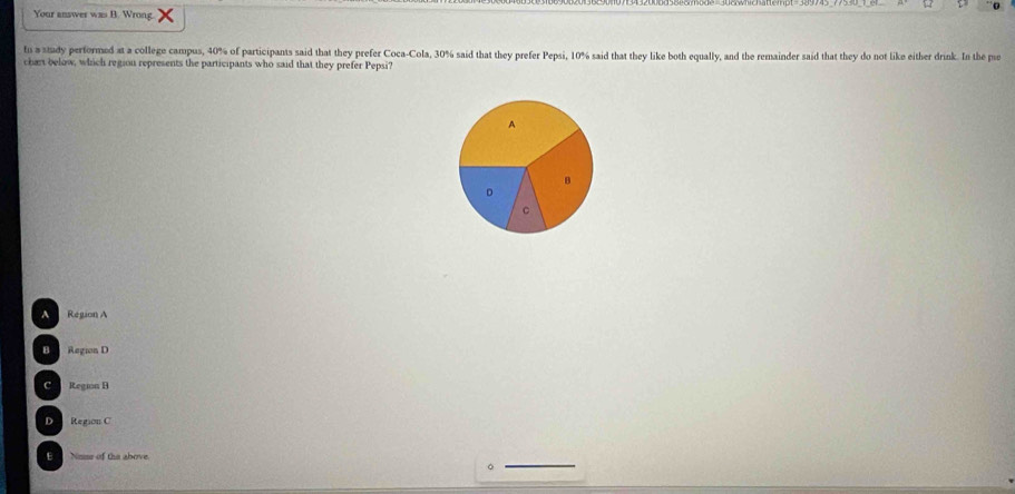 Your answer was B. Wrong.
ts astady performed at a college campus, 40% of participants said that they prefer Coca-Cola, 30% said that they prefer Pepsi, 10% said that they like both equally, and the remainder said that they do not like either drink. In the pu
chart below, which region represents the participants who said that they prefer Pepsi?
A
B
。
c
Region A
D Region D
C Region B
D Region C
E Nane of the above.
。