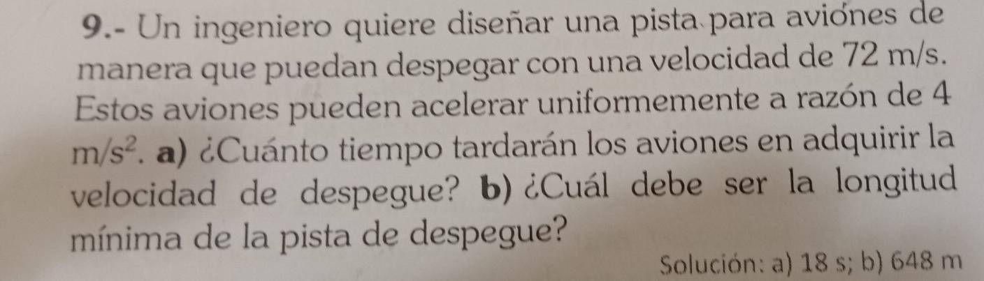 9.- Un ingeniero quiere diseñar una pista para aviónes de 
manera que puedan despegar con una velocidad de 72 m/s. 
Estos aviones pueden acelerar uniformemente a razón de 4
m/s^2 a Cuánto tiempo tardarán los aviones en adquirir la 
velocidad de despegue? b)¿Cuál debe ser la longitud 
mínima de la pista de despegue? 
Solución: a) 18 s; b) 648 m