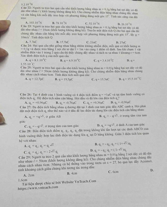 5.2.10^(-5)N
Câu 22: Người ta treo hai quả cầu nhỏ khổi lượng bằng nhau m=0.1g bằng hai sợi dây có độ
đài như nhau / ( khổi lượng không đáng kê). Cho chúng nhiễm điện bằng nhau chúng đây nhau
và cân bằng khi mỗi dây treo hợp với phương thắng đứng một góc 15° Tinh sức căng của dây
treo:
A. 103.10^(-5)N B. 74.10^(-5)N C. 52.10^(-6)N D. 26.10^(-5)N
Câu 23: Người ta treo hai quá cầu nhỏ khổi lượng bằng nhau m=0.1g bằng hai sợi dây có đō
đài như nhau l=10cm (khổi lượng không đáng kê). Truyền một điện tích Q cho hai qua cầu thì
chủng đầy nhau cân bằng khi mỗi dây treo hợp với phương thắng đứng một góc 15° , tây g=
10m/s^2 Tính điện tích Q
A. 7.7nC B. 17,7nC C. 21nC D. 27nC
Câu 24: Hai qua cầu nhó giống nhau bằng nhôm không nhiễm điện, mỗi qua có khối lượng m
=0.1g g và được treo băng 1 sợi chi tợ dài I=1m vào cùng 1 điệm cổ định. Sau khi chạm 1 vật
nhiễm điện vào 1 trong 2 quá cầu thì thấy chúng đầy nhau và tách ra xa nhau 1 khoáng r=6cm.
Xác định điện tích q của mỗi quả cầu.
A. q=8.1.10^(-8)C B. q=4.9.10^-C C. q=3.4.10^(-9)C D. q=
1.55.10^(-7)C
Câu 25: Người ta treo hai quá cầu nhỏ khối lượng bằng nhau m=0.01g : bằng hai sợi dây có độ
dài như nhau I=50cm (khổi lượng không đáng kế). Cho chủng nhiễm điện bảng nhau chúng
đầy nhau cách nhau 6cm. Tính điện tích mỗi qua cầu:
A. q=12,7pC B. q=19.5pC C. q=15.5nC D. q=15.5.10^(-10)C
Câu 26: Tại 4 đinh của 1 hình vuông có 4 điện tích điểm q=+Imu C và tại tâm hình vuỡng có
diện tích q. Hệ điện tích nằm cân bằng. Hỏi dầu và độ lớn của điện tích q?
A. q_0=+0.96mu C B. q_0=-0.76mu C C. q_0=+0.36mu C D. q_0=-0.96mu C
Câu 27: Ba điện tích bằng nhau q dương đặt tại 3 đinh của tam giác đều ABC cạnh a. Hỏi phái
đặt một điện tích q. như thể nào và ở đầu đề lực điện tác dụng lên các điện tích cân bằng nhau:
x^
A. q_0=+q/sqrt(3) , ở giữa AB B. q_0=-q/sqrt(2) , ở trọng tâm của tam
giác
C. q_0=-q/sqrt(3) , ở trọng tâm của tam giác D. q_0=+q/sqrt(3) ở đính A của tam giác
Câu 28: Bốn điện tích điểm q_1· q_2· q_3· q_4din át trong không khí lần lượt tại các đinh ABCD của
hình vuông thấy hợp lực tĩnh điện tác dụng lên q_4 tại D bằng không. Giữa 3 điện tích kia quan
hệ với nhau:
A. q_1=q_3:q_2=q_1sqrt(2)
B. q_1=-q_3;q_2=(1+sqrt(2))q_1
C. q_1=q_3;q_2=-2sqrt(2)q_1
D. q_1=-q_3:q_2=(1-sqrt(2))q_1
Câu 29: Người ta treo 2 quả cầu nhỏ khối lượng bằng nhau m=0.01 1g bằng 2 sợi dây có độ dài
như nhau I=50cm (khối lượng không dáng kc ). Cho chúng nhiễm diện băng nhau chúng dây
nhau cách nhau 6cm. Nhúng cả hệ thống vào trong rượu có varepsilon =27 , bỏ qua lực đây Acsimet,
tính khoảng cách giữa chúng khi tương tác trong dầu:
C. 6cm
A. 2cm B. 4cm D.
1.6cm
Tài liệu được chia sẻ bởi Website VnTeach.Com
https://www.vnteach.com