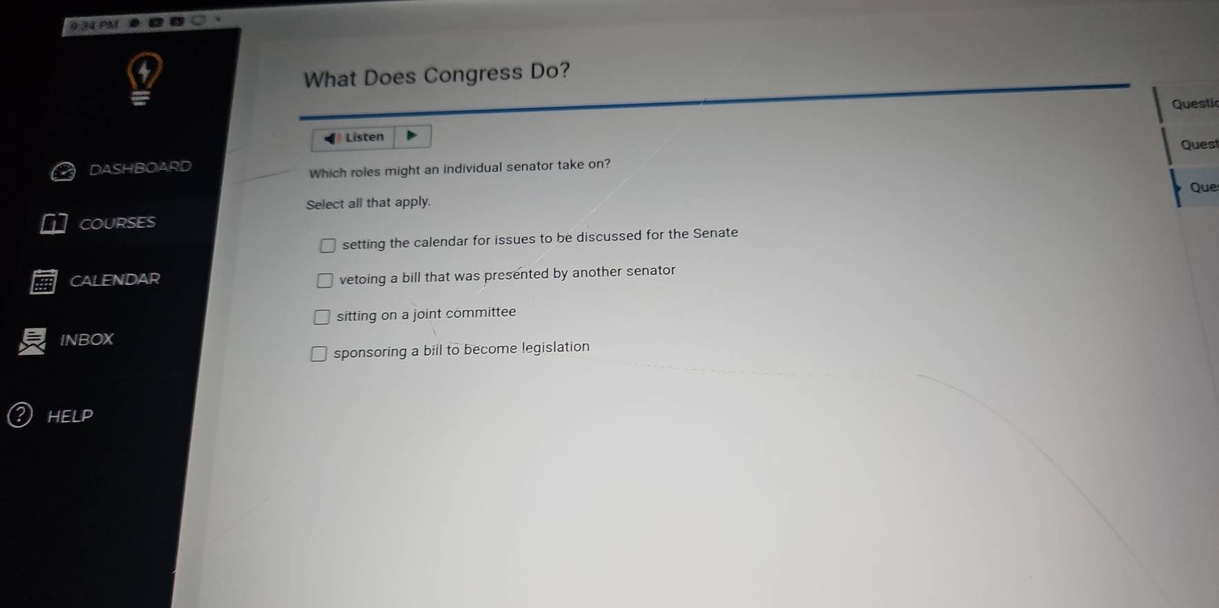 9 34 PM
What Does Congress Do?
Questi
Listen Quest
DASHBOARD
Which roles might an individual senator take on?
Que
Select all that apply.
COURSES
setting the calendar for issues to be discussed for the Senate
CALENDAR
vetoing a bill that was presented by another senator
sitting on a joint committee
INBOX
sponsoring a bill to become legislation
HELP