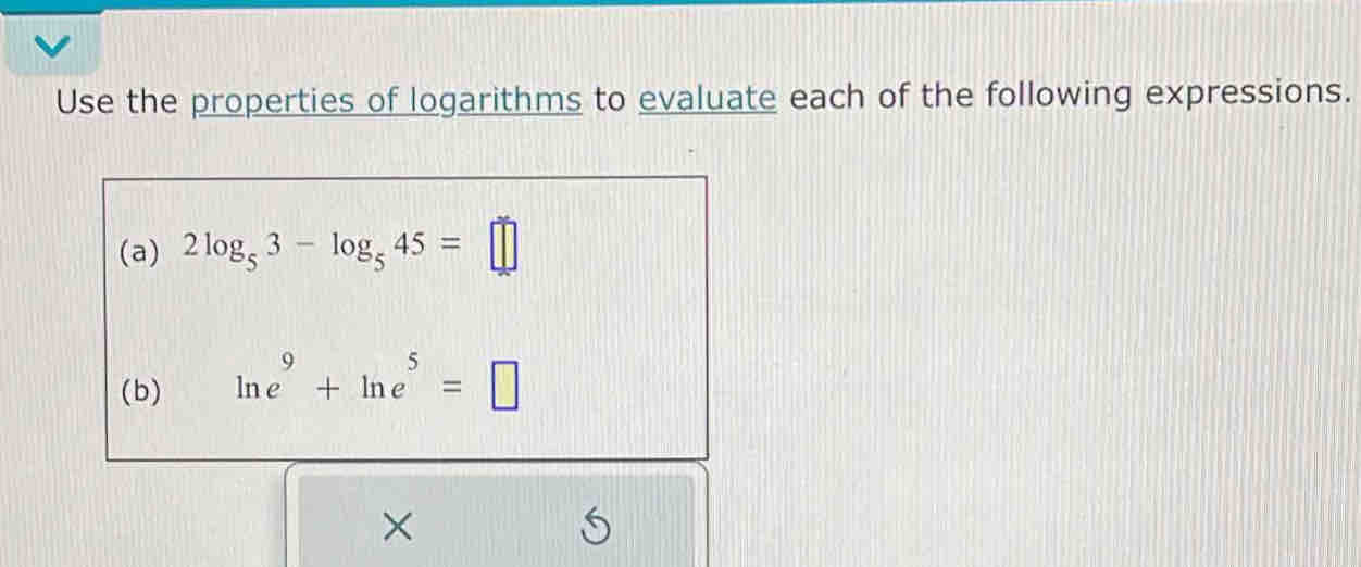 Use the properties of logarithms to evaluate each of the following expressions. 
(a) 2log _53-log _545=□
(b) ln e^9+ln e^5=□
×