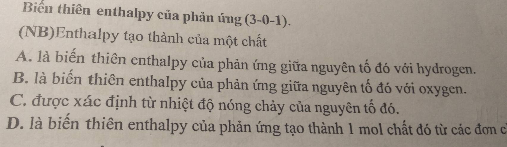 Biến thiên enthalpy của phản ứng 3-0- -1).
(NB)Enthalpy tạo thành của một chất
A. là biến thiên enthalpy của phản ứng giữa nguyên tố đó với hydrogen.
B. là biến thiên enthalpy của phản ứng giữa nguyên tố đó với oxygen.
C. được xác định từ nhiệt độ nóng chảy của nguyên tố đó.
D. là biến thiên enthalpy của phản ứng tạo thành 1 mol chất đó từ các đơn có