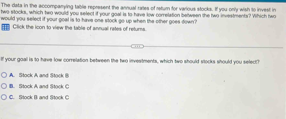 The data in the accompanying table represent the annual rates of return for various stocks. If you only wish to invest in
two stocks, which two would you select if your goal is to have low correlation between the two investments? Which two
would you select if your goal is to have one stock go up when the other goes down?
Click the icon to view the table of annual rates of returns.
If your goal is to have low correlation between the two investments, which two should stocks should you select?
A. Stock A and Stock B
B. Stock A and Stock C
C. Stock B and Stock C