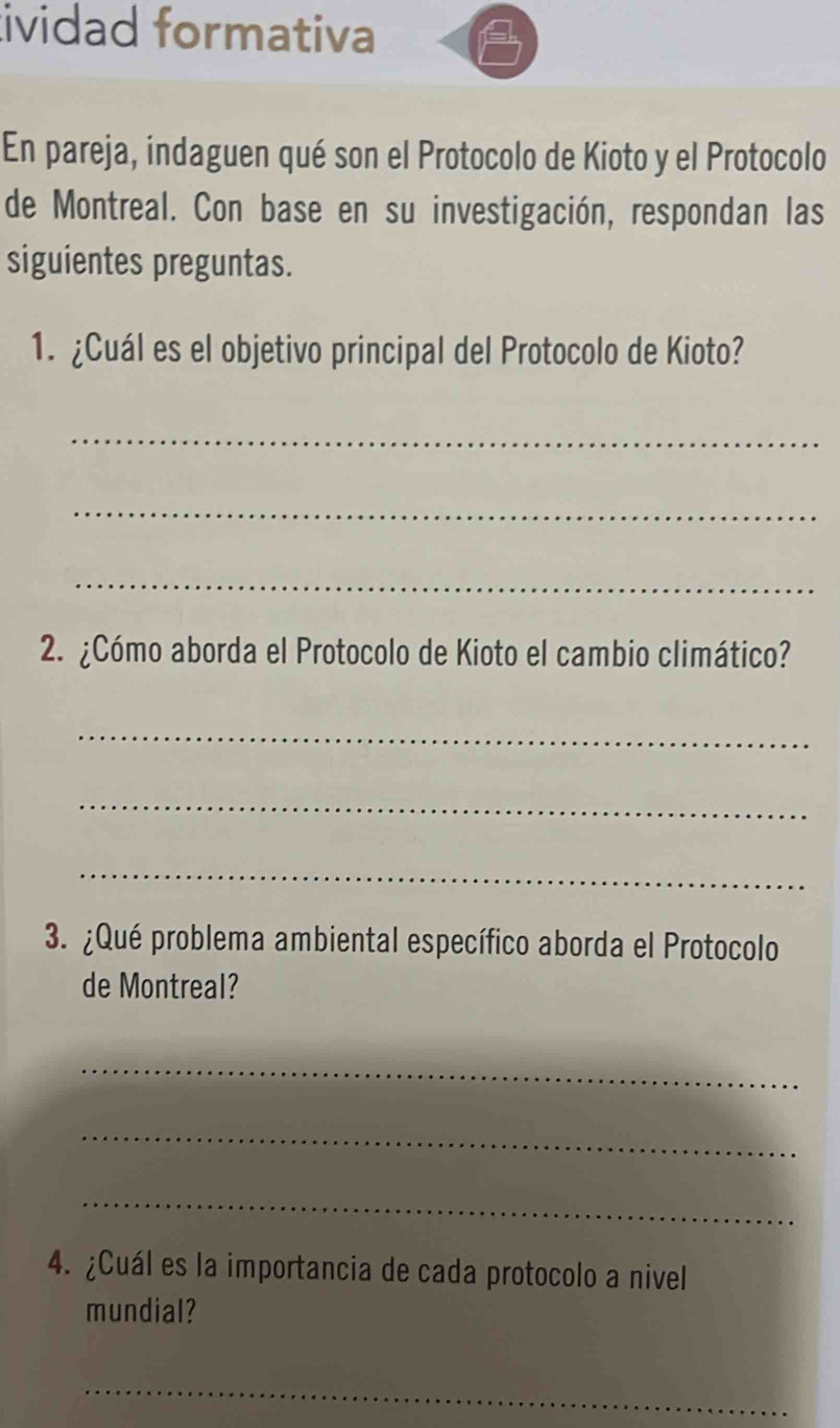 ividad formativa 
En pareja, indaguen qué son el Protocolo de Kioto y el Protocolo 
de Montreal. Con base en su investigación, respondan las 
siguientes preguntas. 
1. ¿Cuál es el objetivo principal del Protocolo de Kioto? 
_ 
_ 
_ 
2. ¿Cómo aborda el Protocolo de Kioto el cambio climático? 
_ 
_ 
_ 
3. ¿Qué problema ambiental específico aborda el Protocolo 
de Montreal? 
_ 
_ 
_ 
4. ¿Cuál es la importancia de cada protocolo a nivel 
mundial? 
_