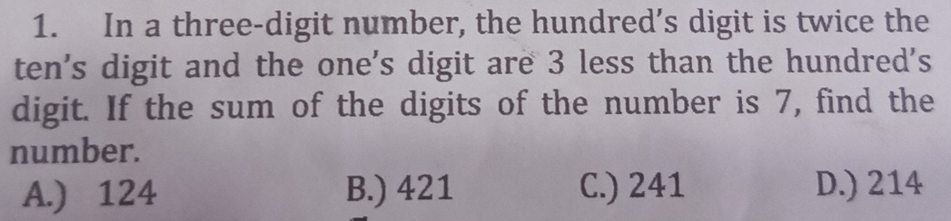 In a three-digit number, the hundred’s digit is twice the
ten's digit and the one's digit are 3 less than the hundred's
digit. If the sum of the digits of the number is 7, find the
number.
A.) 124 B.) 421 C.) 241 D.) 214