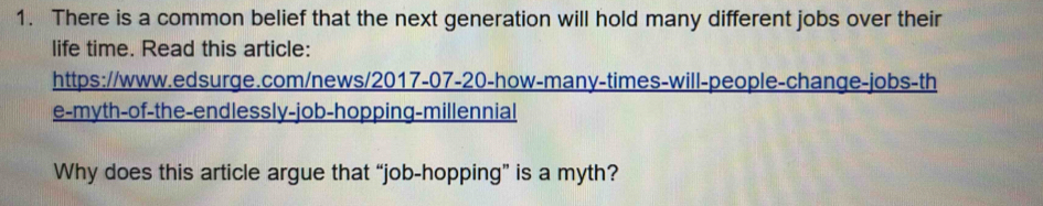 There is a common belief that the next generation will hold many different jobs over their 
life time. Read this article: 
https://www.edsurge.com/news/2017-07-20-how-many-times-will-people-change-jobs-th 
e-myth-of-the-endlessly-job-hopping-millennial 
Why does this article argue that “job-hopping” is a myth?