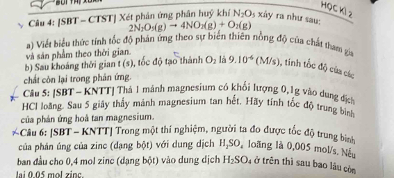 HọC Kỉ 2 
Câu 4: [SBT - CTST] Xét phản ứng phân huý khí N_2O_5 xảy ra như sau:
2N_2O_5(g)to 4NO_2(g)+O_2(g)
a) Viết biểu thức tính tốc độ phản ứng theo sự biến thiên nồng độ của chất tham gia 
và sản phẩm theo thời gian. 
b) Sau khoảng thời gian t (s), tốc độ tạo thành O_2 là 9.10^(-6)(M/s) , tính tốc độ của các 
chất còn lại trong phân ứng. 
Câu 5: [SBT - KNTT] Thả 1 mảnh magnesium có khối lượng 0, 1g vào dụng dịch 
HCI loãng. Sau 5 giây thấy mảnh magnesium tan hết. Hãy tính tốc độ trung bình 
của phản ứng hoà tan magnesium. 
Câu 6: [SBT - KNTT] Trong một thí nghiệm, người ta đo được tốc độ trung bình 
của phản úng của zinc (dạng bột) với dung dịch H_2SO_ loãng là 0,005 mol/s. Nếu 
ban đầu cho 0,4 mol zinc (dạng bột) vào dung dịch H_2SO 4 ở trên thì sau bao lâu còn 
lai 0.05 mol zinc.