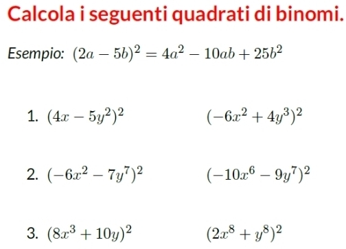 Calcola i seguenti quadrati di binomi. 
Esempio: (2a-5b)^2=4a^2-10ab+25b^2
1. (4x-5y^2)^2 (-6x^2+4y^3)^2
2. (-6x^2-7y^7)^2 (-10x^6-9y^7)^2
3. (8x^3+10y)^2 (2x^8+y^8)^2