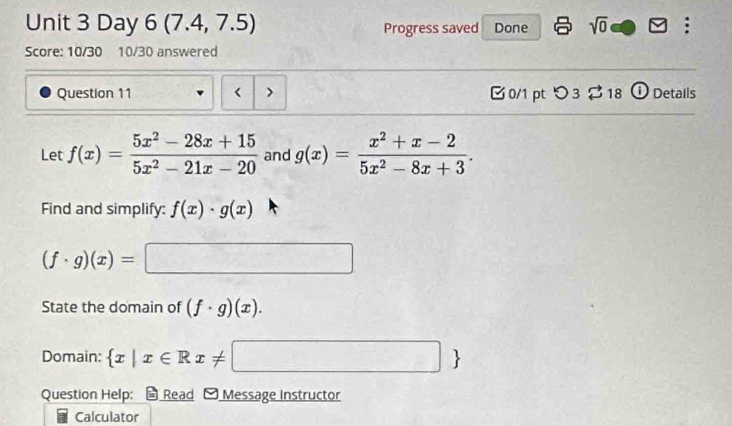 Day 6 (7.4, 7.5) Progress saved Done sqrt(0) . 
Score: 10/30 10/30 answered 
Question 11 f(x)= (5x^2-28x+15)/5x^2-21x-20  and g(x)= (x^2+x-2)/5x^2-8x+3 . 
Find and simplify: f(x)· g(x)
(f· g)(x)=□
State the domain of (f· g)(x). 
Domain:  x|x∈ Rx!= □ 
Question Help: * Read - Message Instructor 
Calculator